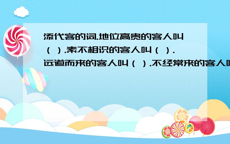 添代客的词.地位高贵的客人叫（）.素不相识的客人叫（）.远道而来的客人叫（）.不经常来的客人叫（）.游山玩水的客人叫（）.购买东西的客人叫（）.搞政治投机的客人叫（）.到外地游