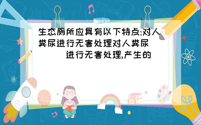 生态厕所应具有以下特点:对人粪尿进行无害处理对人粪尿_____进行无害处理,产生的______用作燃料,____、_____做花草树木、农作物的肥料;二是屋顶覆土种植或蓄水养殖或安装太阳能利用装置