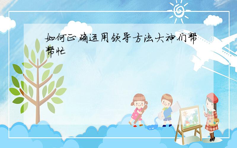 如何正确运用领导方法大神们帮帮忙