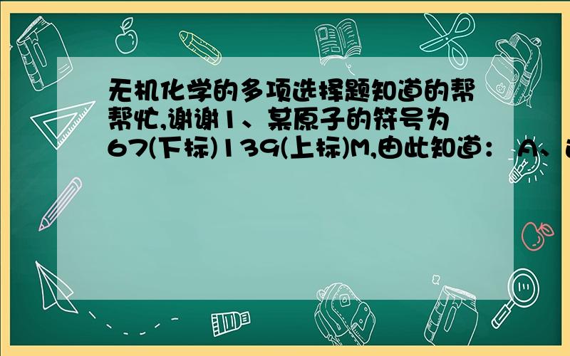 无机化学的多项选择题知道的帮帮忙,谢谢1、某原子的符号为67(下标)139(上标)M,由此知道： A、这原子核中有139个质子 B、它有139个电子 C、它有67个电子 D、它的原子量为67 E、这个原子核中有7