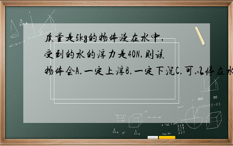 质量是5kg的物体浸在水中,受到的水的浮力是40N,则该物体会A.一定上浮B.一定下沉C.可以停在水中任意地方D.无法判断