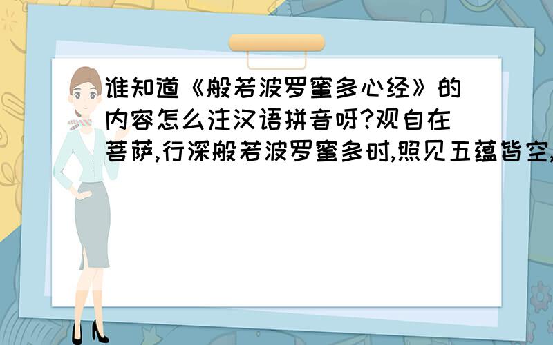 谁知道《般若波罗蜜多心经》的内容怎么注汉语拼音呀?观自在菩萨,行深般若波罗蜜多时,照见五蕴皆空,度一切苦厄.舍利子,色不异空,空不异色,色即是空,空即是色,受想行识,亦复如是.舍利子,