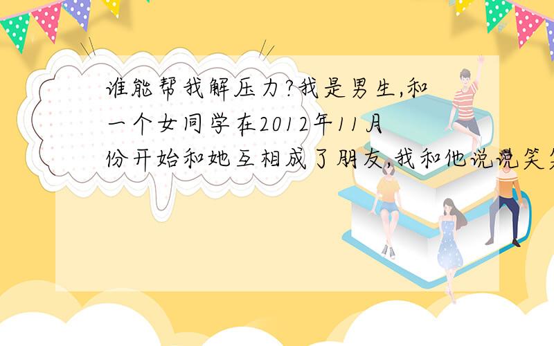 谁能帮我解压力?我是男生,和一个女同学在2012年11月份开始和她互相成了朋友,我和他说说笑笑的,她呢有自己男朋友的,但是老是和他吵架,最近又闹分手= =,（我想前面几句可以略看）她呢很烦