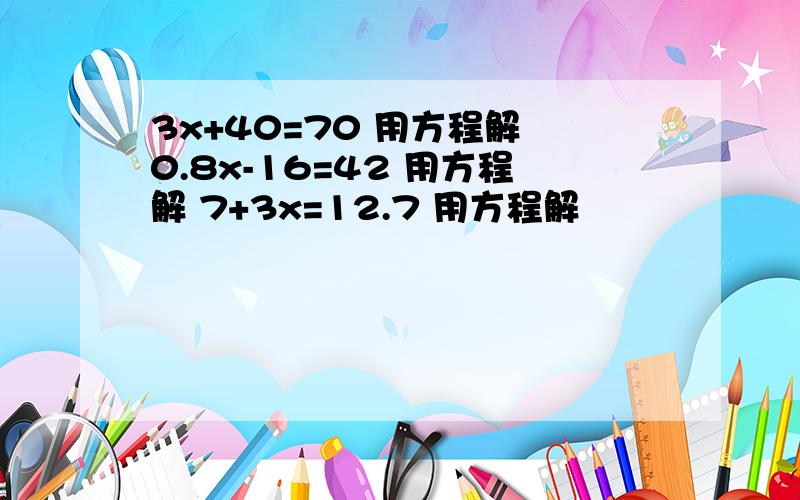 3x+40=70 用方程解 0.8x-16=42 用方程解 7+3x=12.7 用方程解