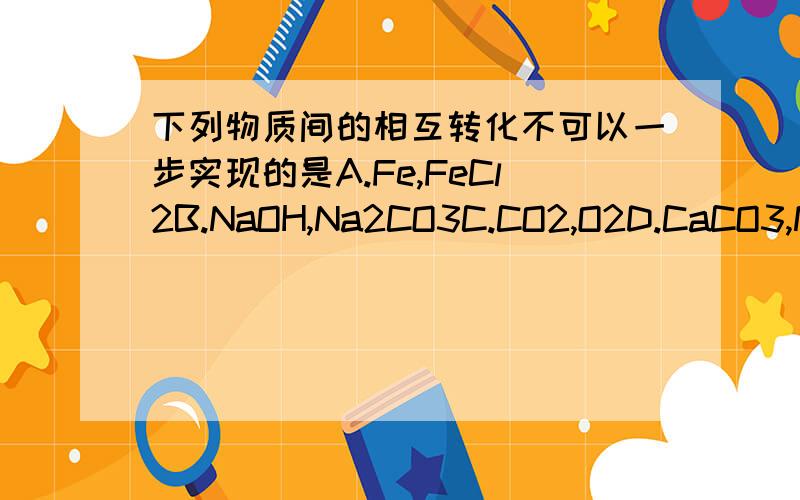 下列物质间的相互转化不可以一步实现的是A.Fe,FeCl2B.NaOH,Na2CO3C.CO2,O2D.CaCO3,Na2CO3