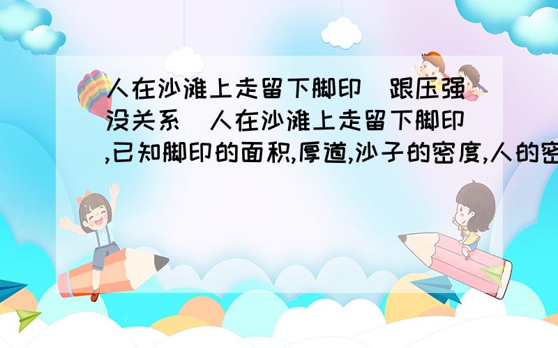 人在沙滩上走留下脚印（跟压强没关系）人在沙滩上走留下脚印,已知脚印的面积,厚道,沙子的密度,人的密度,求体重!跟压强没关系,还没学到压强呢!