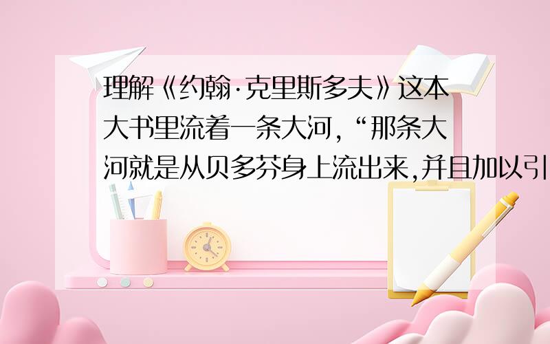 理解《约翰·克里斯多夫》这本大书里流着一条大河,“那条大河就是从贝多芬身上流出来,并且加以引申开的急用