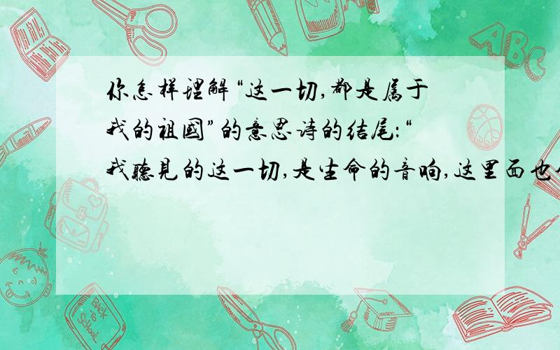 你怎样理解“这一切,都是属于我的祖国”的意思诗的结尾：“我听见的这一切,是生命的音响,这里面也含有我的呼吸,我的声音；这一切,都是属于我的祖国,为了明天,这一切都在快地成长.”