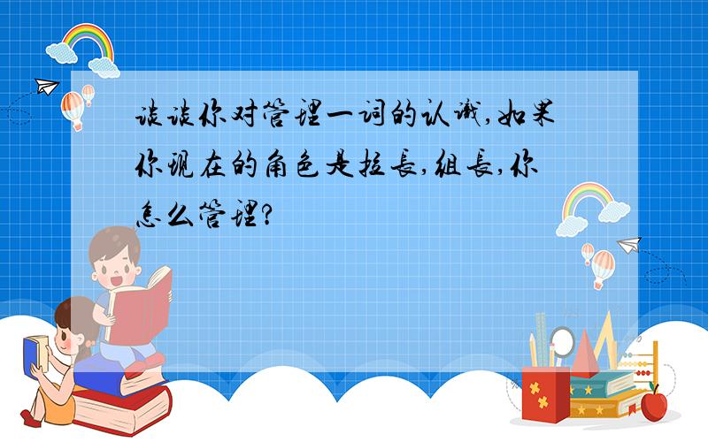 谈谈你对管理一词的认识,如果你现在的角色是拉长,组长,你怎么管理?