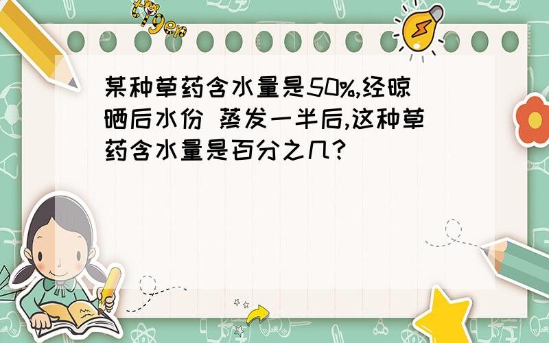 某种草药含水量是50%,经晾晒后水份 蒸发一半后,这种草药含水量是百分之几?