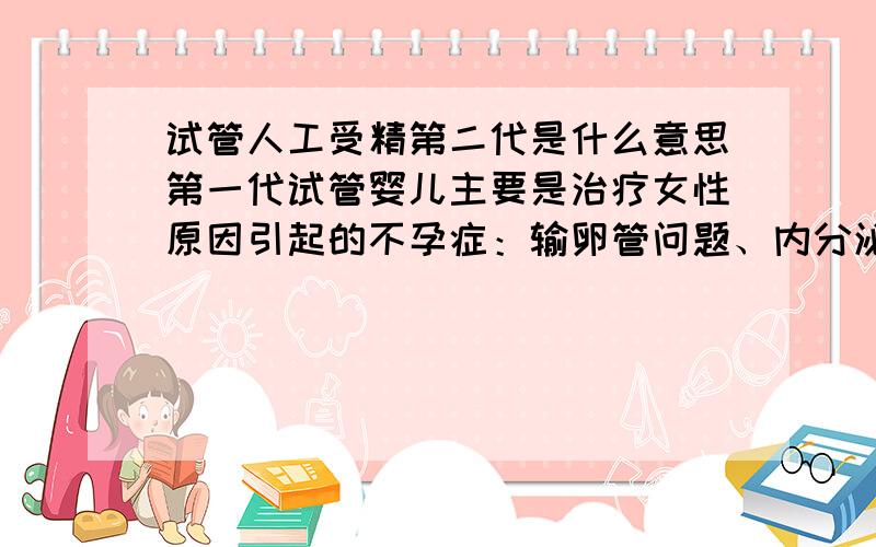 试管人工受精第二代是什么意思第一代试管婴儿主要是治疗女性原因引起的不孕症：输卵管问题、内分泌问题、宫腔问题等等；第二代试管婴儿主要是针对男性原因引起的不育症：输精管问