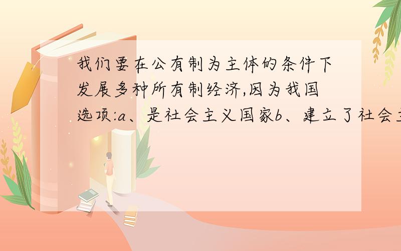 我们要在公有制为主体的条件下发展多种所有制经济,因为我国选项:a、是社会主义国家b、建立了社会主义市场经济体制c、处在社会主义初级阶段d、实行了改革开放政策