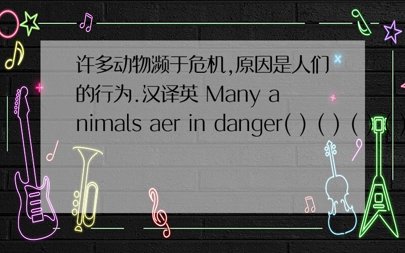 许多动物濒于危机,原因是人们的行为.汉译英 Many animals aer in danger( ) ( ) ( ) ( )people's action