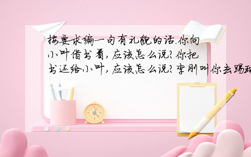 按要求编一句有礼貌的话.你向小叶借书看,应该怎么说?你把书还给小叶,应该怎么说?李刚叫你去踢球,你因为作业没做完而不想去,应该怎么说?