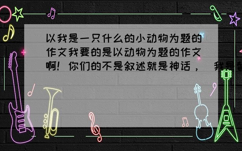 以我是一只什么的小动物为题的作文我要的是以动物为题的作文啊！你们的不是叙述就是神话，（我是替哥哥要的如果有冒犯，请原谅。）我今天要的哦！9：30以前。555555我好可怜的啊！