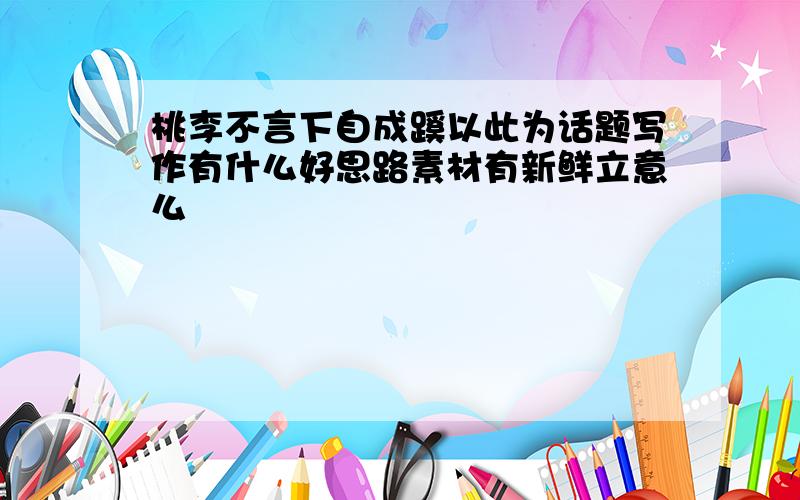 桃李不言下自成蹊以此为话题写作有什么好思路素材有新鲜立意么