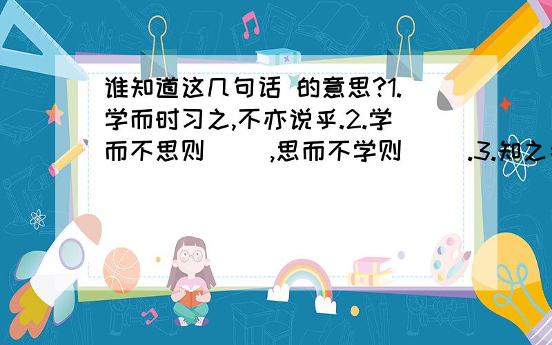 谁知道这几句话 的意思?1.学而时习之,不亦说乎.2.学而不思则( ),思而不学则( ).3.知之者不如好之者,好之者不如乐之者.