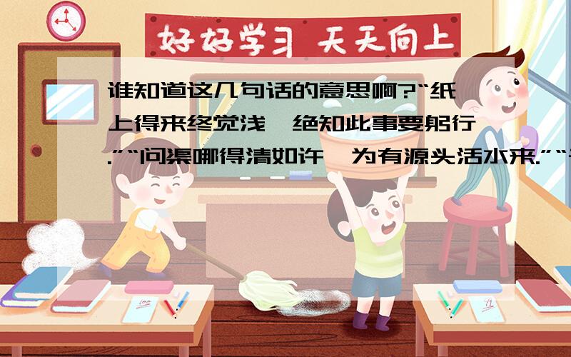 谁知道这几句话的意思啊?“纸上得来终觉浅,绝知此事要躬行.”“问渠哪得清如许,为有源头活水来.”“千淘万漉虽辛苦,吹尽狂沙始到金.”“落红不是无情物,化作春泥更护花.”这几句话的