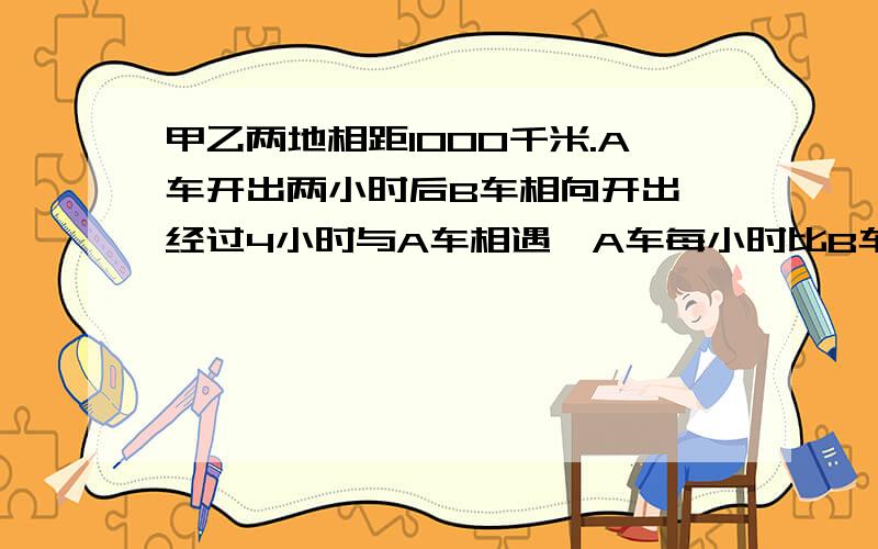 甲乙两地相距1000千米.A车开出两小时后B车相向开出,经过4小时与A车相遇,A车每小时比B车多行10千米.A车每小时行多少千米?