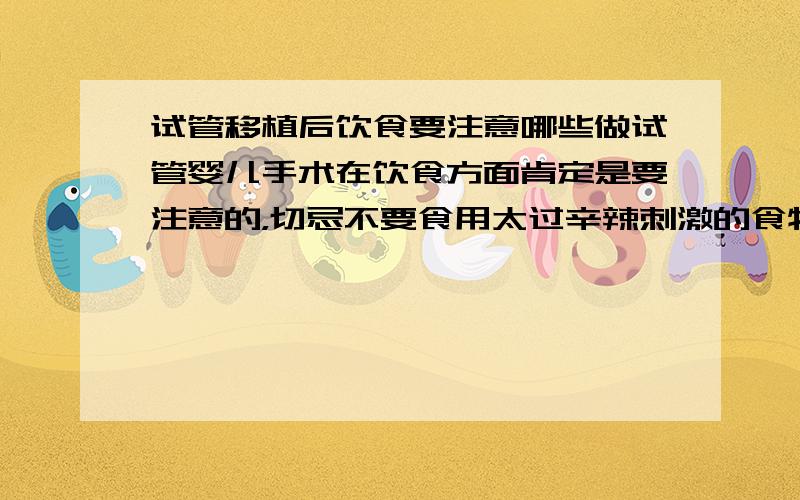 试管移植后饮食要注意哪些做试管婴儿手术在饮食方面肯定是要注意的，切忌不要食用太过辛辣刺激的食物。要休息好，这些都太重要了，很大程度影响都到成功率的。所以一定要注意啊，