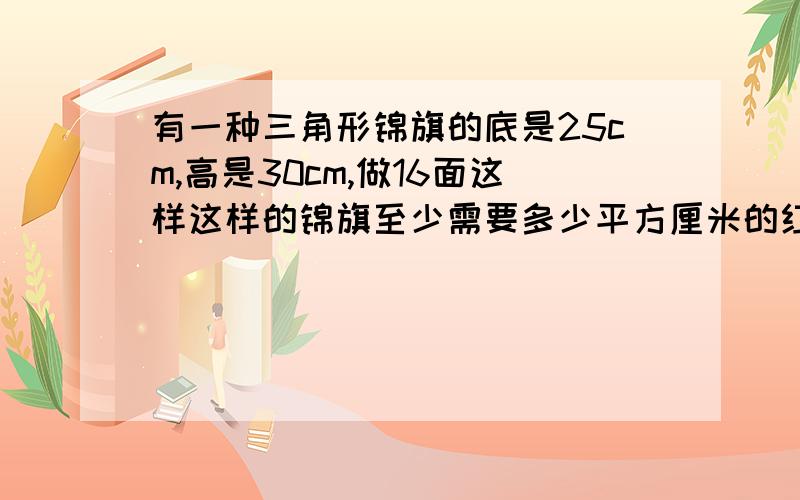 有一种三角形锦旗的底是25cm,高是30cm,做16面这样这样的锦旗至少需要多少平方厘米的红绸?