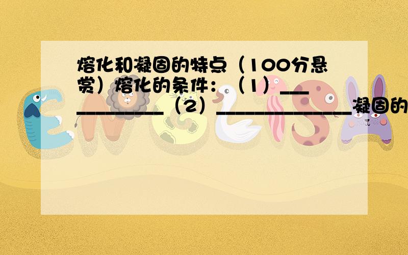 熔化和凝固的特点（100分悬赏）熔化的条件：（1）____________（2）______________凝固的条件：（1）____________（2）______________（不是晶体的熔化条件和凝固的条件）晶体熔化特点：____________________