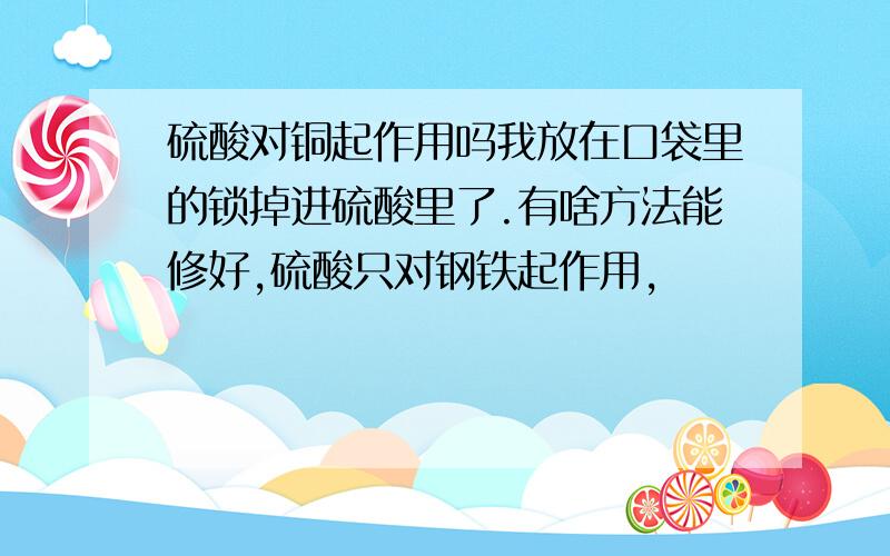 硫酸对铜起作用吗我放在口袋里的锁掉进硫酸里了.有啥方法能修好,硫酸只对钢铁起作用,