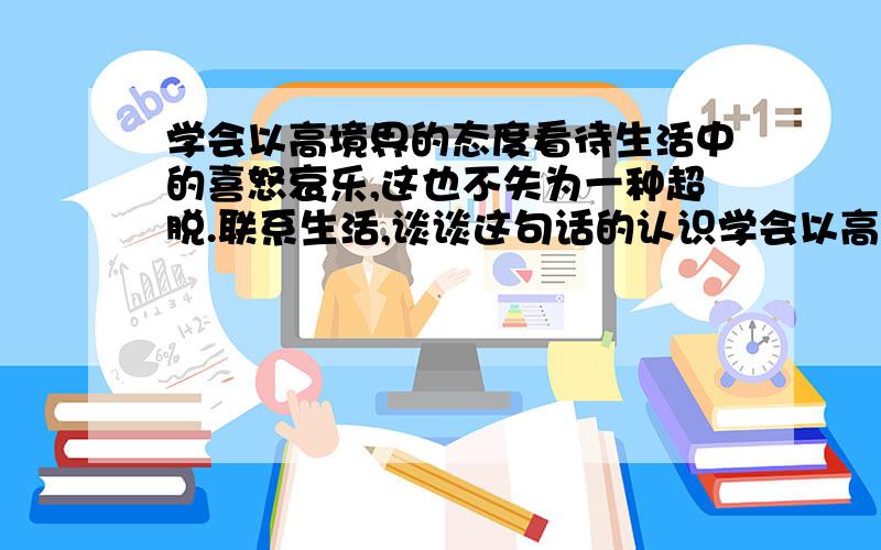 学会以高境界的态度看待生活中的喜怒哀乐,这也不失为一种超脱.联系生活,谈谈这句话的认识学会以高境界的态度看待生活中的喜怒哀乐,这也不失为一种超脱.联系生活,谈谈这句话的认识