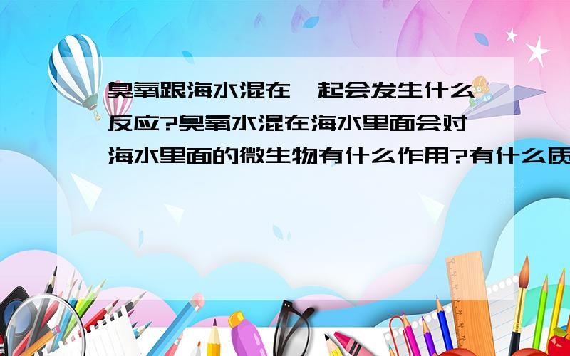 臭氧跟海水混在一起会发生什么反应?臭氧水混在海水里面会对海水里面的微生物有什么作用?有什么质的改变吗?例如起泡沫