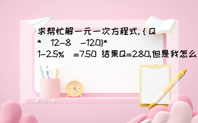 求帮忙解一元一次方程式,｛Q*(12-8)-120}*(1-25%)=750 结果Q=280,但是我怎么解也得不到这个数,