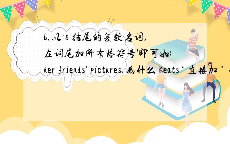 b.以-s 结尾的复数名词,在词尾加所有格符号'即可如:her friends' pictures.为什么 Keats‘ 直接加 ’ 而不加 s ,名字的后面带s 也是这样套用语法吗