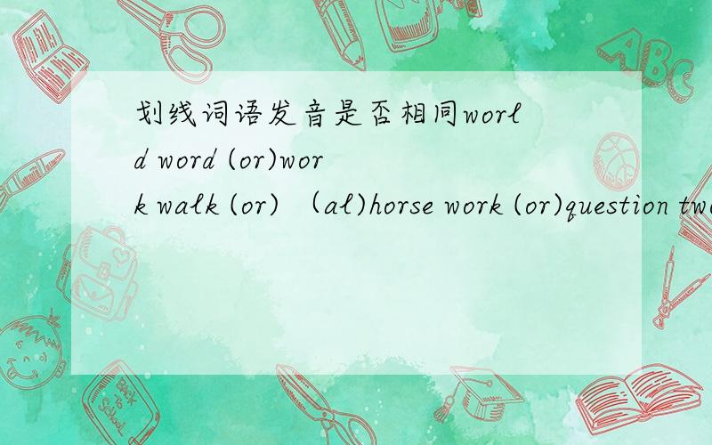 划线词语发音是否相同world word (or)work walk (or) （al)horse work (or)question two (qu) (tw)queen pupil (qu) (pu)漏了一个：quiet quick （qu)