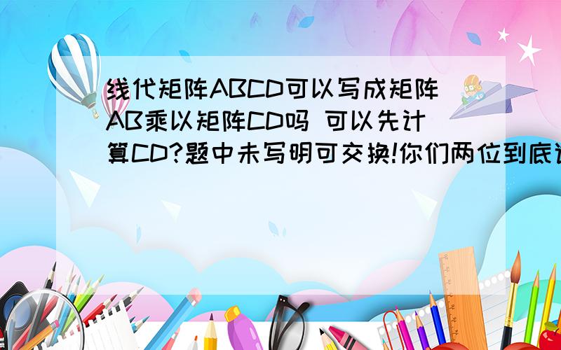 线代矩阵ABCD可以写成矩阵AB乘以矩阵CD吗 可以先计算CD?题中未写明可交换!你们两位到底谁是对的呢？我感觉也不能交换 但是有个题好像先算得后面的CD 晕了