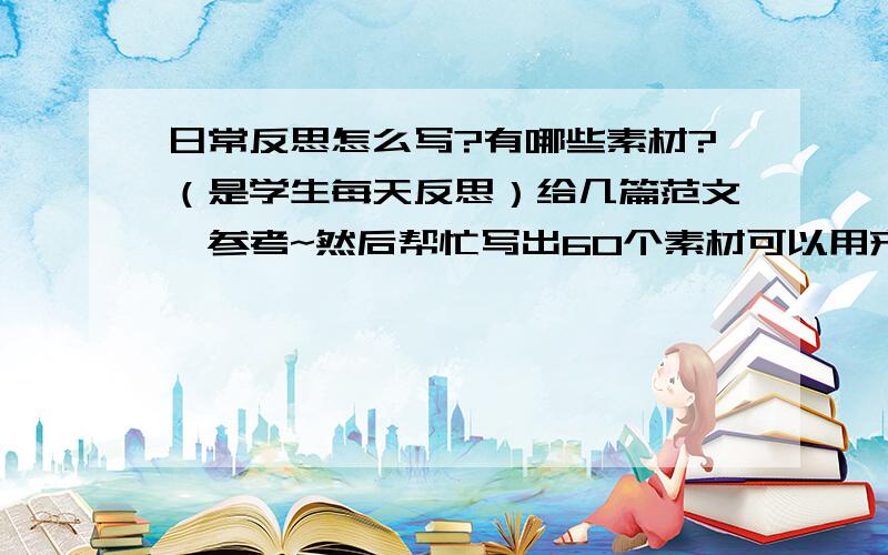 日常反思怎么写?有哪些素材?（是学生每天反思）给几篇范文,参考~然后帮忙写出60个素材可以用来写每天反思的!例如写道理,写快女快男带来的精神,生活中的不足,值得我们反思,这类的提示