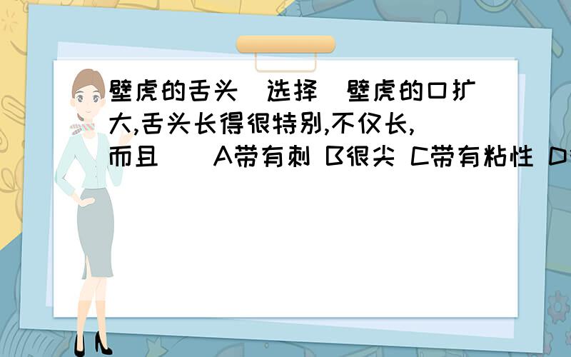 壁虎的舌头（选择）壁虎的口扩大,舌头长得很特别,不仅长,而且（）A带有刺 B很尖 C带有粘性 D很宽