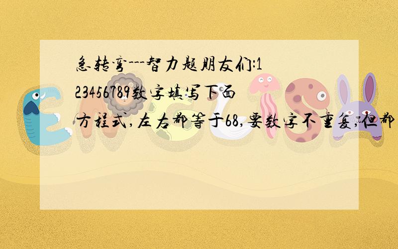 急转弯---智力题朋友们:123456789数字填写下面方程式,左右都等于68,要数字不重复,但都要有.( )（）-( )（）=68=( )X（）（）