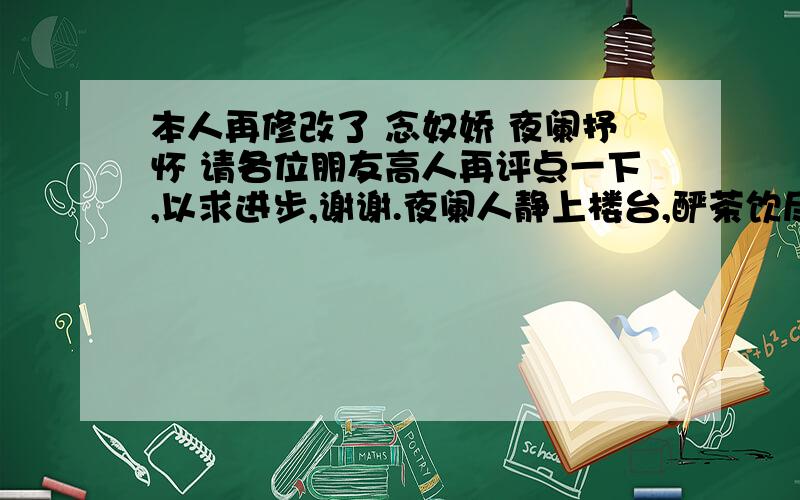 本人再修改了 念奴娇 夜阑抒怀 请各位朋友高人再评点一下,以求进步,谢谢.夜阑人静上楼台,酽茶饮尽气概.月淡风轻,星点点,平野寥寥万里.夜色苍茫,顿然感叹,引万千回忆.人生如梦,弹指间二