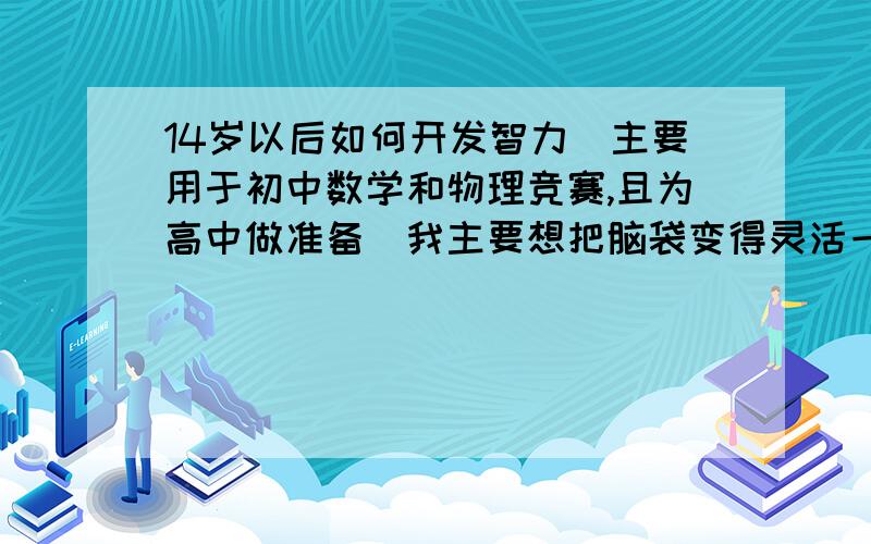 14岁以后如何开发智力（主要用于初中数学和物理竞赛,且为高中做准备）我主要想把脑袋变得灵活一点,因为现在做几何竞赛题要做很久,方法也有点绕路的感觉.