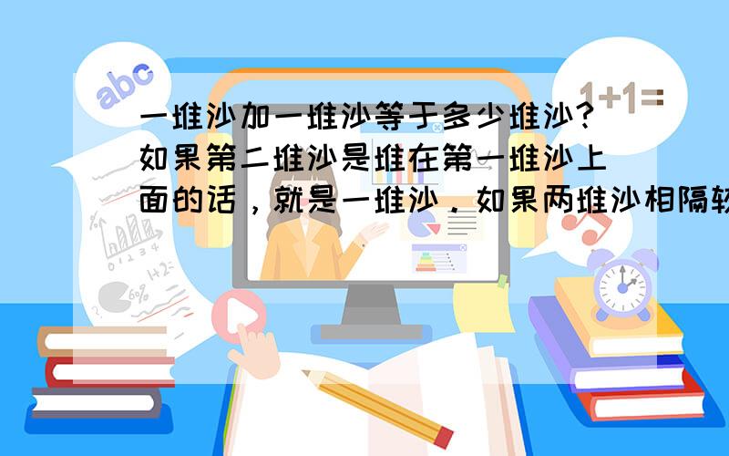 一堆沙加一堆沙等于多少堆沙?如果第二堆沙是堆在第一堆沙上面的话，就是一堆沙。如果两堆沙相隔较远的话就是两堆沙。