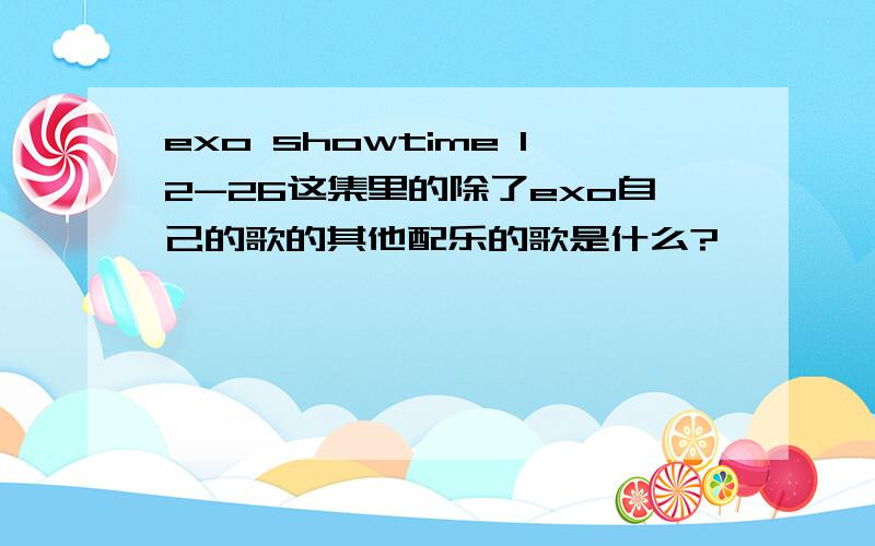 exo showtime 12-26这集里的除了exo自己的歌的其他配乐的歌是什么?