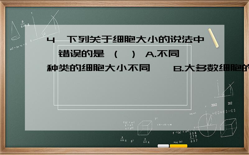 4、下列关于细胞大小的说法中,错误的是 （ ） A.不同种类的细胞大小不同　　B.大多数细胞的直径在10～100um　　C.同一个细胞处在不同发育阶段,大小不同　　D.所有细胞必须用光学显微镜才