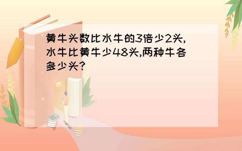 黄牛头数比水牛的3倍少2头,水牛比黄牛少48头,两种牛各多少头?