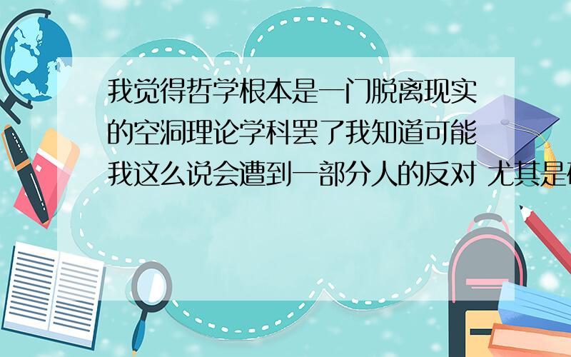 我觉得哲学根本是一门脱离现实的空洞理论学科罢了我知道可能我这么说会遭到一部分人的反对 尤其是研究哲学的 也许不爱听我这么说 但是大道理真的给我一种没用的感觉.它是空话.是一