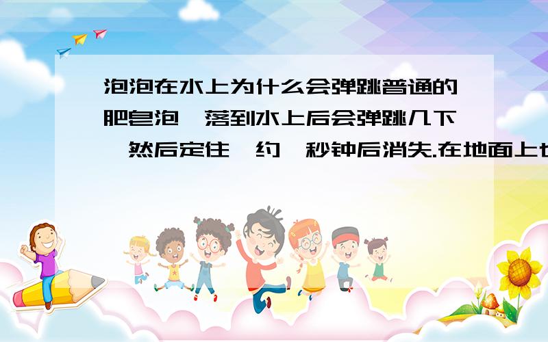 泡泡在水上为什么会弹跳普通的肥皂泡,落到水上后会弹跳几下,然后定住,约一秒钟后消失.在地面上也有弹跳情况发生,但不会定住,且几率甚小.请问这是怎么回事?收到满意答案后加分.