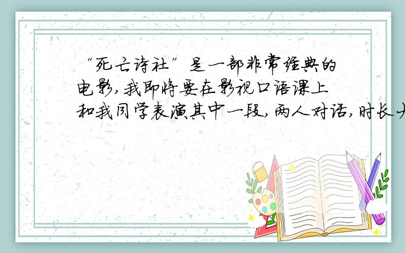 “死亡诗社”是一部非常经典的电影,我即将要在影视口语课上和我同学表演其中一段,两人对话,时长大概3~4、5分钟,希望大家给我推荐一些片段,是两人对话哦,