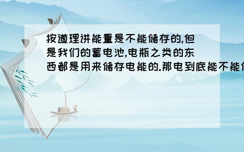 按道理讲能量是不能储存的,但是我们的蓄电池,电瓶之类的东西都是用来储存电能的.那电到底能不能储存呢?