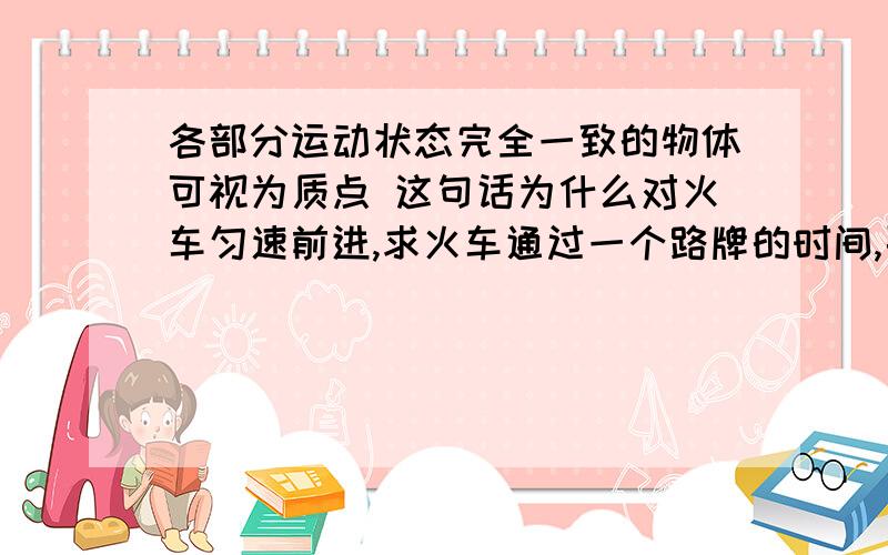 各部分运动状态完全一致的物体可视为质点 这句话为什么对火车匀速前进,求火车通过一个路牌的时间,要考虑火车长度,火车大小不可忽略,不能看做质点.这句话也对 这样不是有矛盾了吗