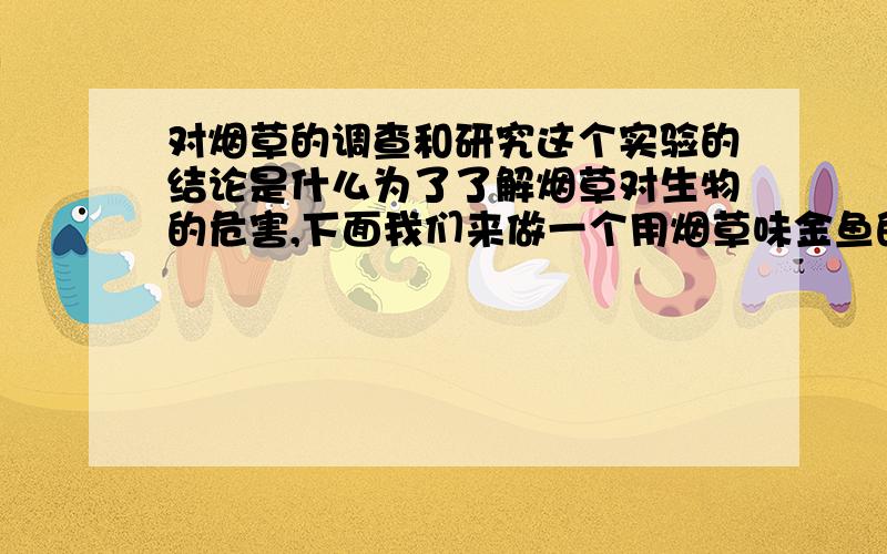 对烟草的调查和研究这个实验的结论是什么为了了解烟草对生物的危害,下面我们来做一个用烟草味金鱼的实验.材料：一个装满水的玻璃瓶、一条金鱼、一只香烟、一包鱼食.1.将同种金鱼分