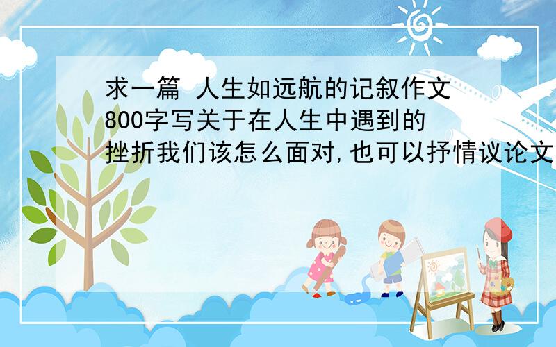 求一篇 人生如远航的记叙作文800字写关于在人生中遇到的挫折我们该怎么面对,也可以抒情议论文