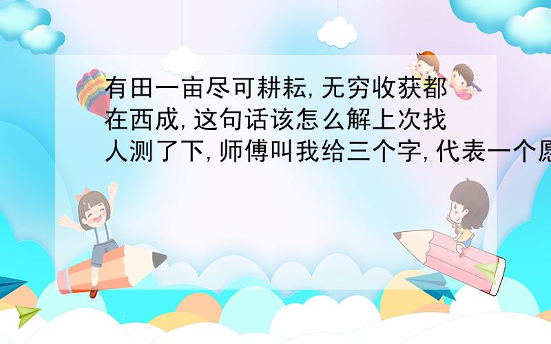 有田一亩尽可耕耘,无穷收获都在西成,这句话该怎么解上次找人测了下,师傅叫我给三个字,代表一个愿望,我当时想的是我男朋友,就给了他名字丁诚舒给那个师傅,测出的结果是：有田一亩尽可